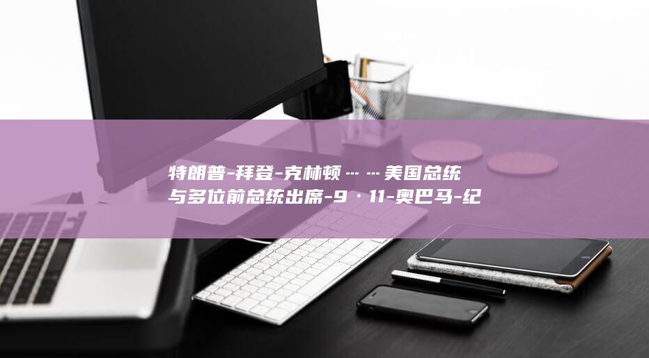 特朗普-拜登-克林顿……美国总统与多位前总统出席-9·11-奥巴马-纪念活动现场-小布什 (特朗普-拜登)