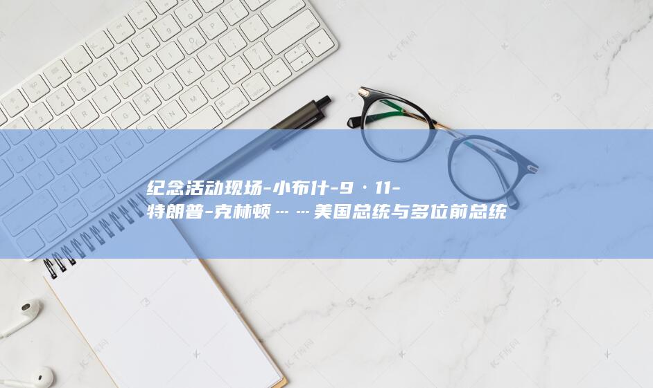 纪念活动现场-小布什-9·11-特朗普-克林顿……美国总统与多位前总统出席-奥巴马-拜登 (纪念活动现场直击)
