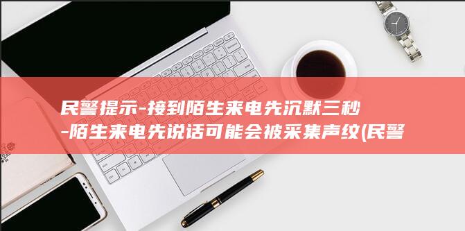 民警提示-接到陌生来电先沉默三秒-陌生来电先说话可能会被采集声纹 (民警提示-接)