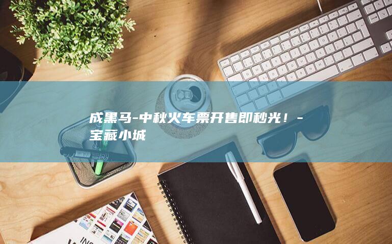 成黑马-中秋火车票开售即秒光！-宝藏小城