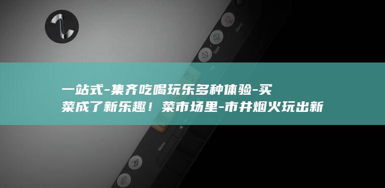 一站式-集齐吃喝玩乐多种体验-买菜成了新乐趣！菜市场里-市井烟火玩出新花样 (一站式ccnu)