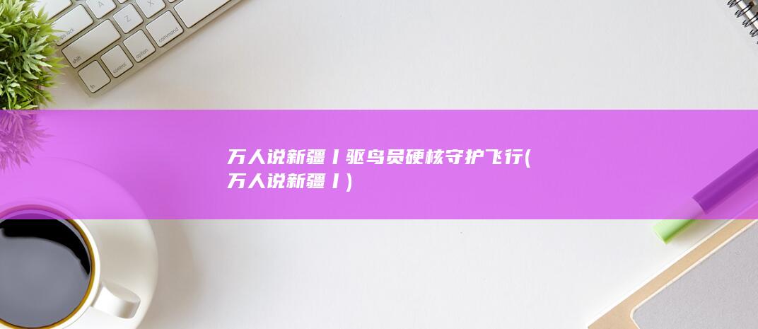 万人说新疆丨驱鸟员硬核守护飞行 (万人说新疆丨)