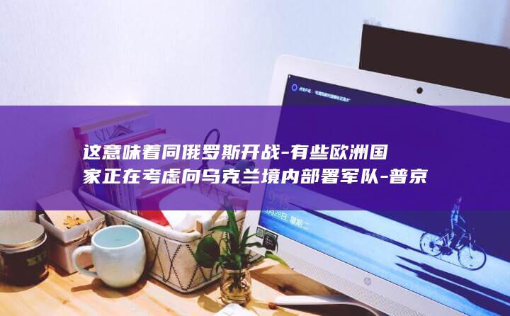 这意味着同俄罗斯开战-有些欧洲国家正在考虑向乌克兰境内部署军队-普京
