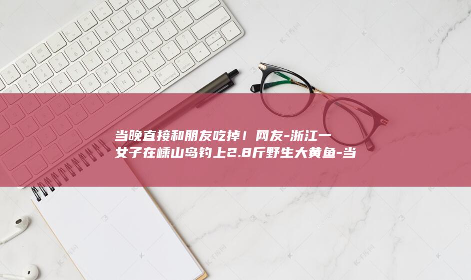 当晚直接和朋友吃掉！网友-浙江一女子在嵊山岛钓上2.8斤野生大黄鱼-当事人-这运气我羡慕了 (电线为什么是两根)