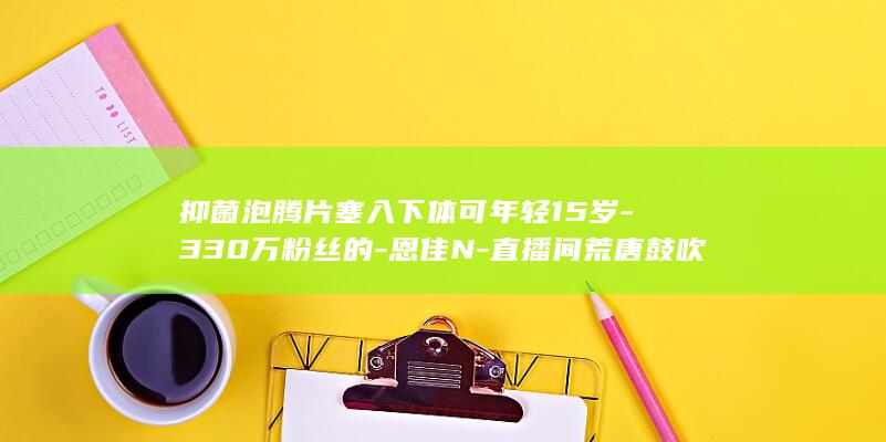 抑菌泡腾片塞入下体可年轻15岁-330万粉丝的-恩佳N-直播间荒唐鼓吹 (抑菌泡腾片使用方法)