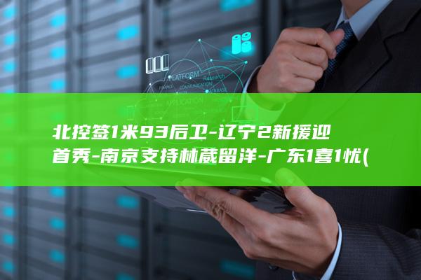 北控签1米93后卫-辽宁2新援迎首秀-南京支持林葳留洋-广东1喜1忧 (北控最新签约真实消息)