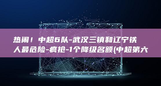 热闹！中超6队-武汉三镇和辽宁铁人最危险-疯抢-1个降级名额 (中超第六轮激战不断)