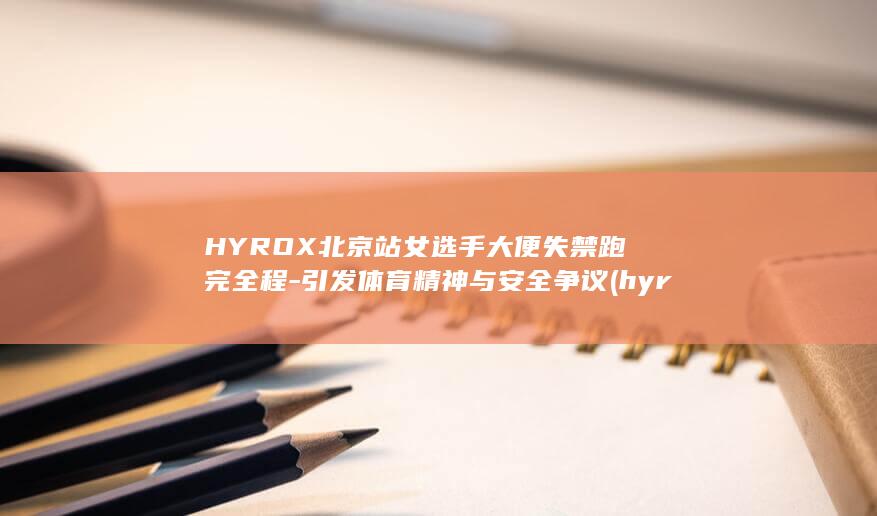 HYROX北京站女选手大便失禁跑完全程-引发体育精神与安全争议 (hyrox北)
