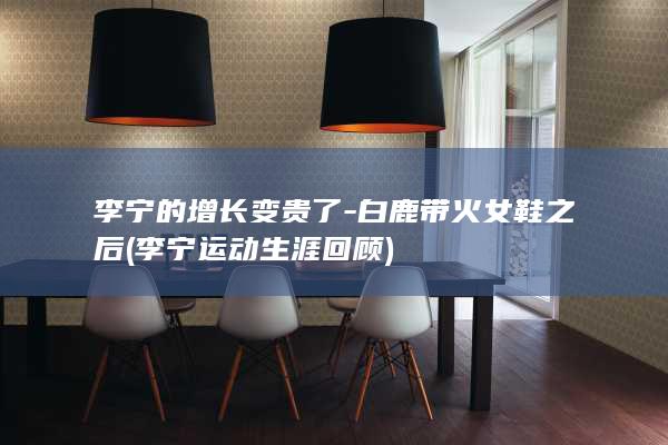 李宁的增长变贵了-白鹿带火女鞋之后 (李宁运动生涯回顾)