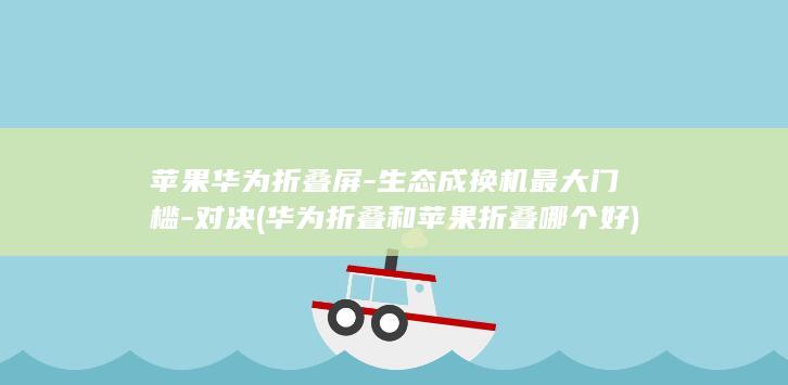 苹果华为折叠屏-生态成换机最大门槛-对决 (华为折叠和苹果折叠哪个好)