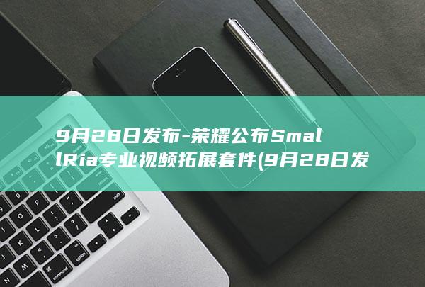 9月28日发布-荣耀公布SmallRia专业视频拓展套件 (9月28日发生6.8级地震)