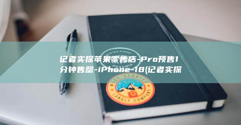 记者实探苹果零售店-Pro预售1分钟售罄-iPhone-18 (记者实探苹果门店 有人一次买10台)