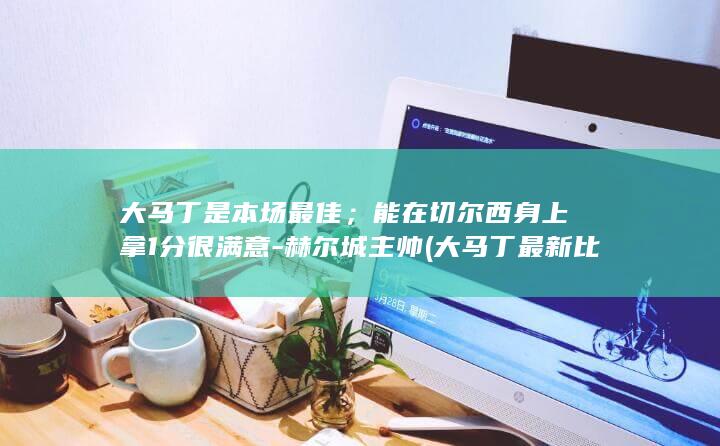 大马丁是本场最佳；能在切尔西身上拿1分很满意-赫尔城主帅 (大马丁最新比赛状态)