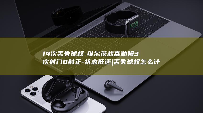 14次丢失球权-维尔茨战富勒姆3次射门0射正-状态低迷 (丢失球权怎么计算)