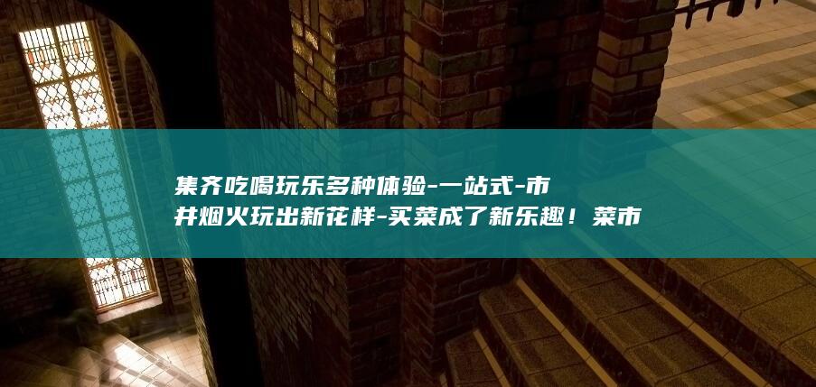 集齐吃喝玩乐多种体验-一站式-市井烟火玩出新花样-买菜成了新乐趣！菜市场里 (吃喝玩乐群)