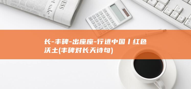 长-丰碑-出座座-行进中国丨红色沃土 (丰碑对长天诗句)
