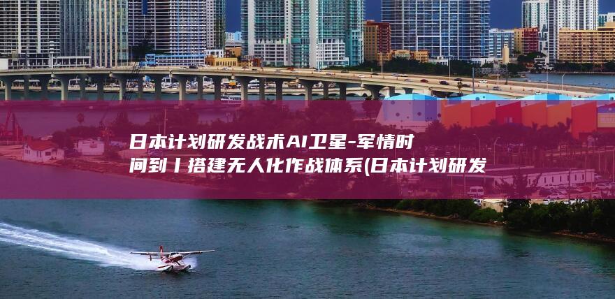 日本计划研发战术AI卫星-军情时间到丨搭建无人化作战体系 (日本计划研发人员名单)