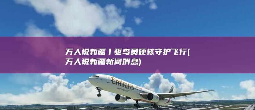 万人说新疆丨驱鸟员硬核守护飞行 (万人说新疆新闻消息)