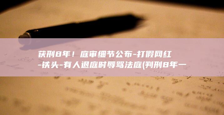 获刑8年！庭审细节公布-打假网红-铁头-有人退庭时辱骂法庭 (判刑8年一般都是什么罪)