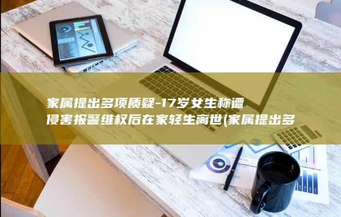 家属提出多项质疑-17岁女生称遭侵害报警维权后在家轻生离世 (家属提出多项调查问卷)
