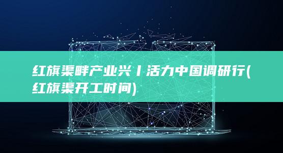 红旗渠畔产业兴丨活力中国调研行 (红旗渠开工时间)