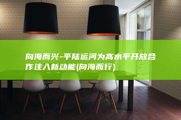 向海而兴-平陆运河为高水平开放合作注入新动能 (向海而行)