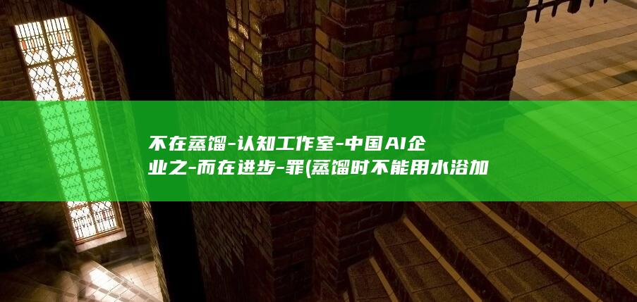 不在蒸馏-认知工作室-中国AI企业之-而在进步-罪 (蒸馏时不能用水浴加热的原因)