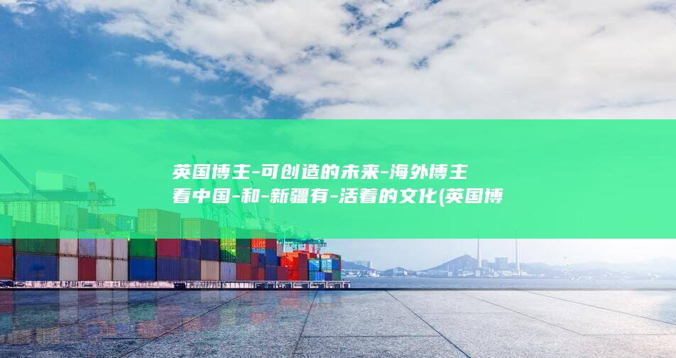 英国博主-可创造的未来-海外博主看中国-和-新疆有-活着的文化 (英国博主最新视频)