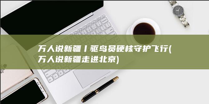 万人说新疆丨驱鸟员硬核守护飞行 (万人说新疆走进北京)