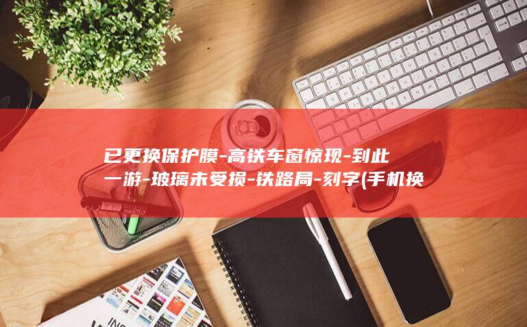 已更换保护膜-高铁车窗惊现-到此一游-玻璃未受损-铁路局-刻字 (手机换保护膜)