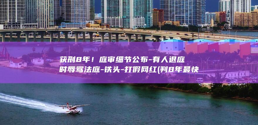 获刑8年！庭审细节公布-有人退庭时辱骂法庭-铁头-打假网红 (判8年最快几年能出来)