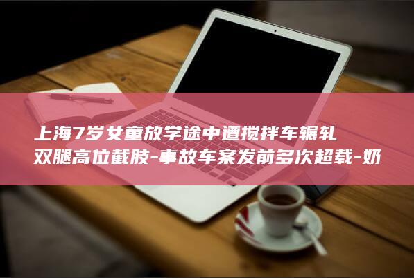 上海7岁女童放学途中遭搅拌车辗轧双腿高位截肢-事故车案发前多次超载-奶奶当场死亡-涉事企业应负刑责-家属 (上海七岁读小学)