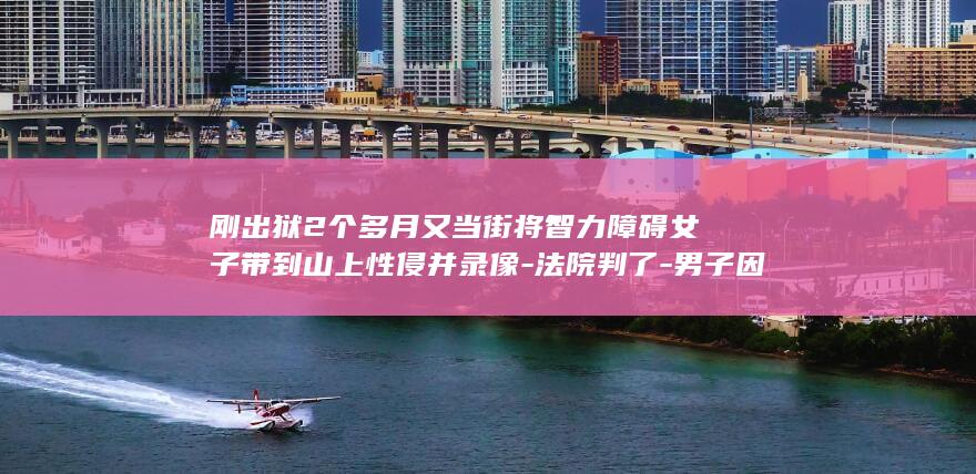 刚出狱2个多月又当街将智力障碍女子带到山上性侵并录像-法院判了-男子因抢劫强奸被判16年 (刚出狱回来的人说什么话比较吉利)