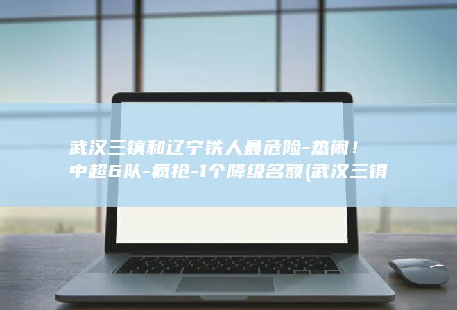 武汉三镇和辽宁铁人最危险-热闹！中超6队-疯抢-1个降级名额 (武汉三镇辽宁)