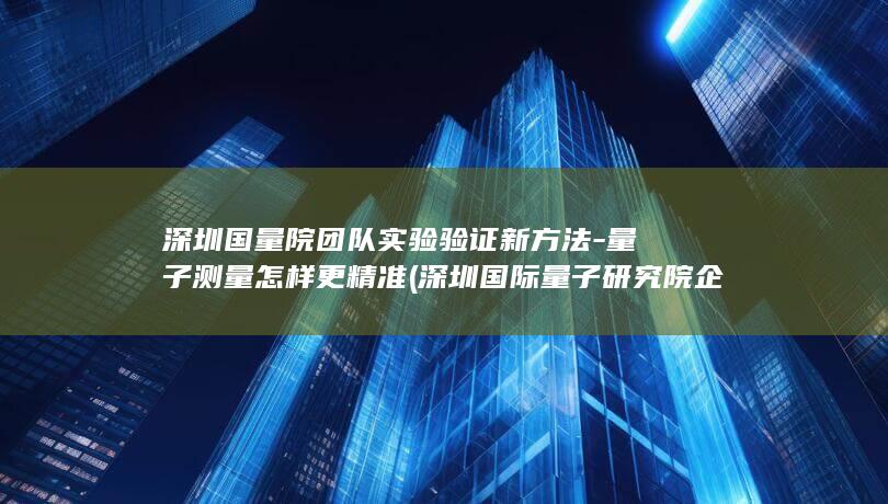 深圳国量院团队实验验证新方法-量子测量怎样更精准 (深圳国际量子研究院企查查)