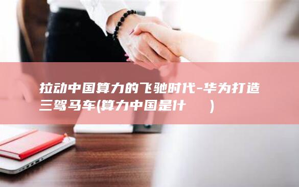 拉动中国算力的飞驰时代-华为打造三驾马车 (算力中国是什麼機構)