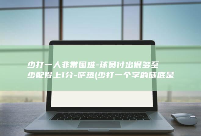 少打一人非常困难-球员付出很多至少配得上1分-萨热 (少打一个字的谜底是什么)