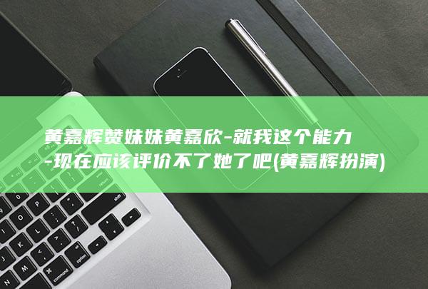 黄嘉辉赞妹妹黄嘉欣-就我这个能力-现在应该评价不了她了吧 (黄嘉辉扮演)