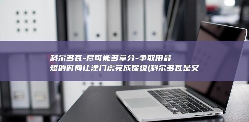 科尔多瓦-尽可能多拿分-争取用最短的时间让津门虎完成保级 (科尔多瓦是又是什么名球队)