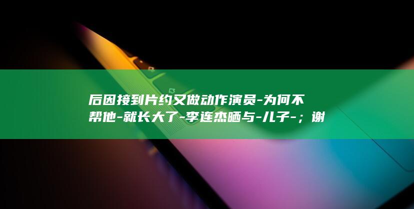 后因接到片约又做动作演员-为何不帮他-就长大了-李连杰晒与-儿子-；谢苗原计划去一中学当体育老师-曾回应-一眨眼-谢苗合影
