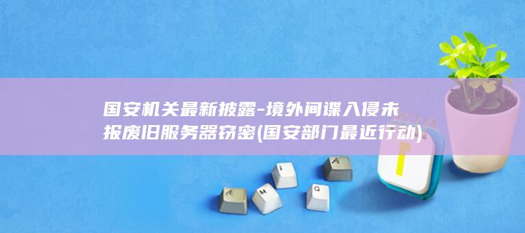 国安机关最新披露-境外间谍入侵未报废旧服务器窃密 (国安部门最近行动)