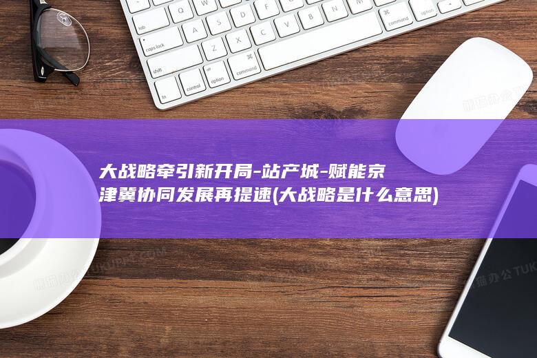 大战略牵引新开局-站产城-赋能京津冀协同发展再提速 (大战略是什么意思)