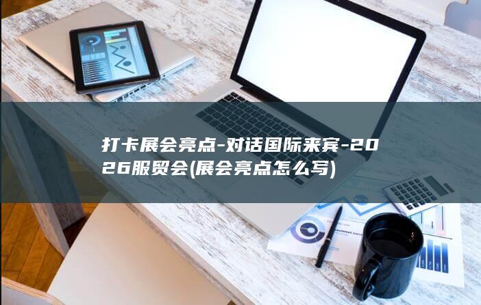 打卡展会亮点-对话国际来宾-2026服贸会 (展会亮点怎么写)