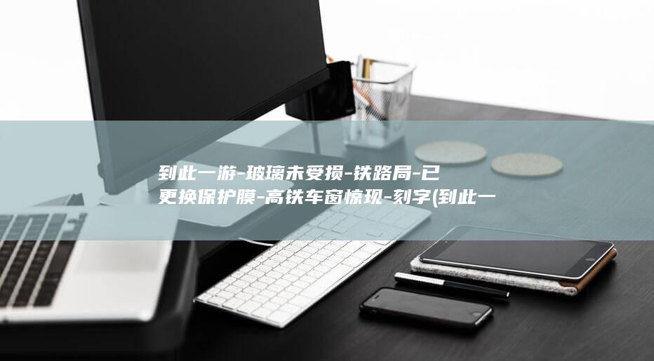 到此一游-玻璃未受损-铁路局-已更换保护膜-高铁车窗惊现-刻字 (到此一游最经典十句话)