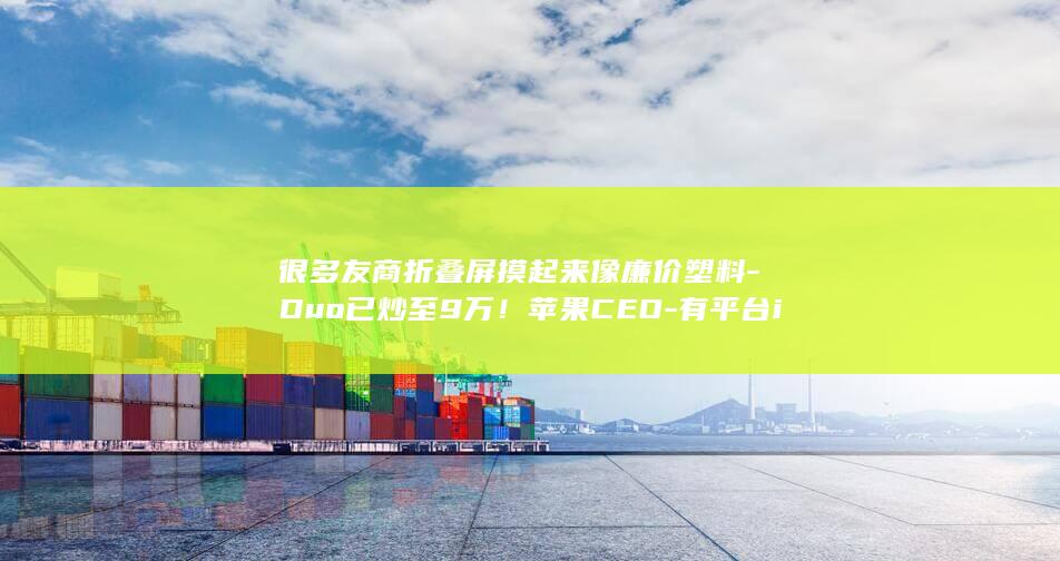 很多友商折叠屏摸起来像廉价塑料-Duo已炒至9万！苹果CEO-有平台iPhone (折叠产品有哪些)