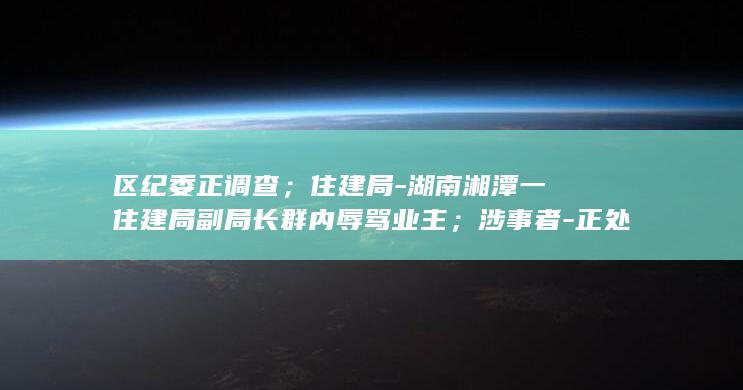 区纪委正调查；住建局-湖南湘潭一住建局副局长群内辱骂业主；涉事者-正处理-很后悔-已被停职-尚未被停职 (纪检委调查当事时会出示证据吗)