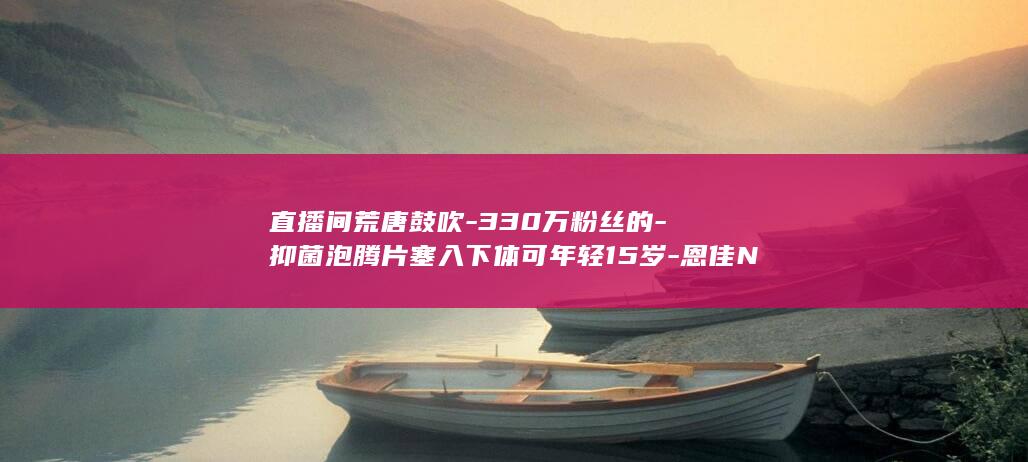 直播间荒唐鼓吹-330万粉丝的-抑菌泡腾片塞入下体可年轻15岁-恩佳N (直播间荒唐鼓舞视频)