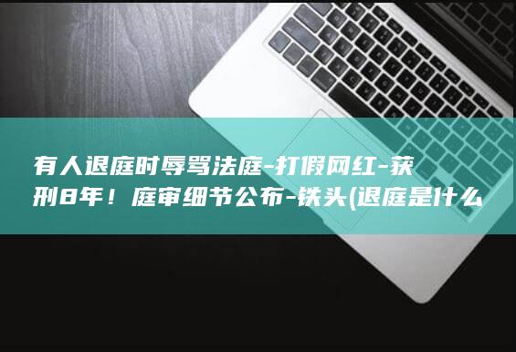 有人退庭时辱骂法庭-打假网红-获刑8年！庭审细节公布-铁头 (退庭是什么意思)
