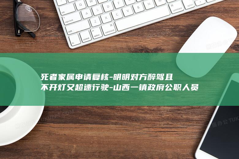 死者家属申请复核-明明对方醉驾且不开灯又超速行驶-山西一镇政府公职人员醉驾致一对五旬夫妻身亡-为何让我父母承担事故次要责任 (死亡家属救济申请)