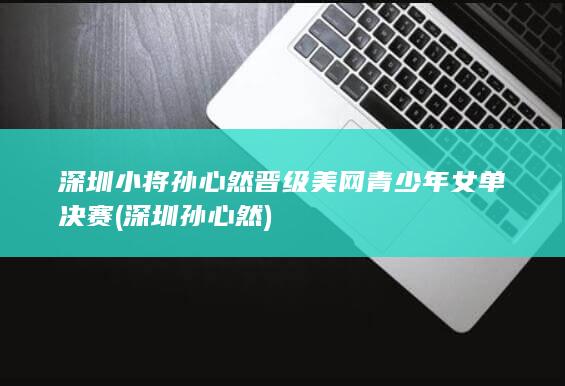 深圳小将孙心然晋级美网青少年女单决赛 (深圳孙心然)